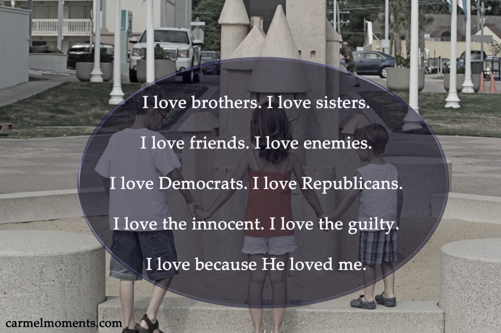 I love brothers. I love sisters.  I love friends. I love enemies.  I love Democrats. I love Republicans.  I love the innocent. I love the guilty.  I love because He loved me.