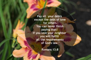 Pay all your debts except the debt of love for others. You can never finish paying that! If you love your neighbor you will fulfill all the requirements of God's law. Romans 13:8