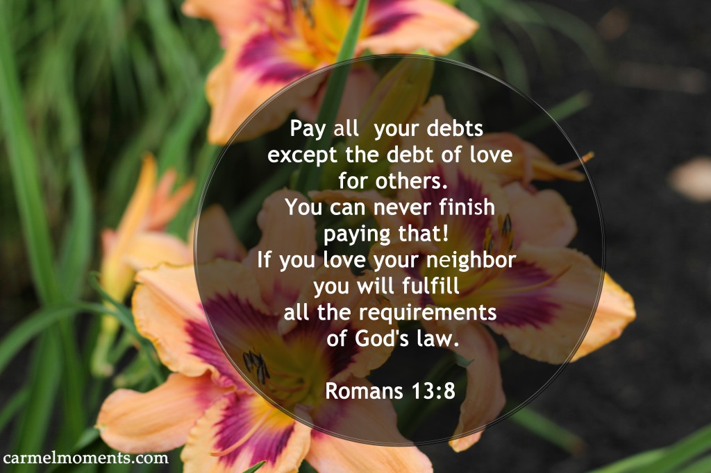 Pay all  your debts  except the debt of love  for others.  You can never finish  paying that!  If you love your neighbor  you will fulfill  all the requirements  of God's law.  Romans 13:8