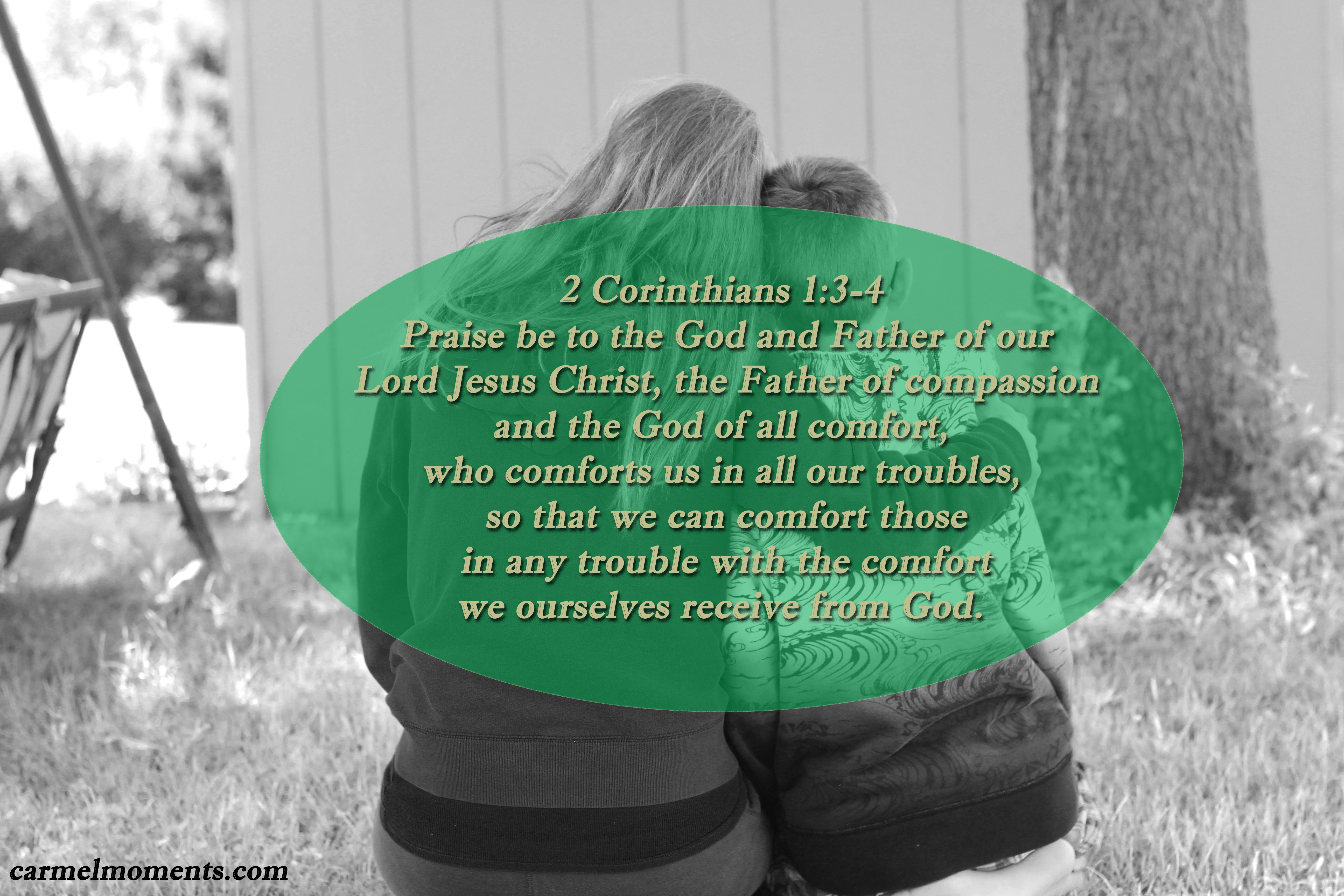 2 Corinthians 1:3-4 Praise be to the God and Father of our Lord Jesus Christ, the Father of compassion and the God of all comfort, who comforts us in all our troubles, so that we can comfort those in any trouble with the comfort we ourselves receive from God.