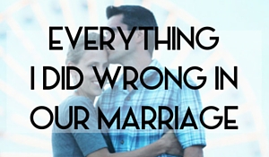 EVERYTHING I DID WRONG IN OUR MARRIAGE